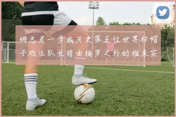 姆总差一步成历史第五位世界杯帽子戏法队长将由梅罗之外的谁来实现