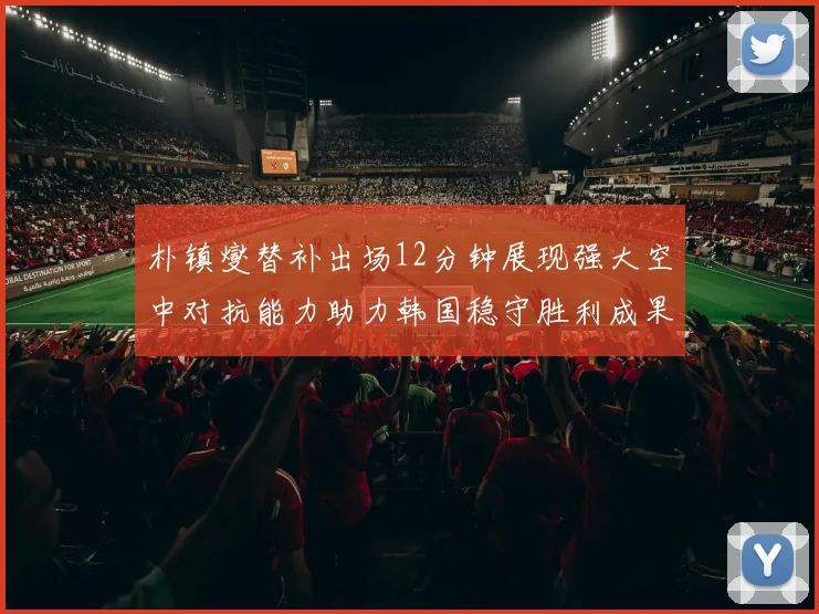 朴镇燮替补出场12分钟展现强大空中对抗能力助力韩国稳守胜利成果