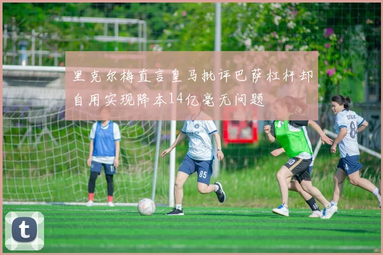 里克尔梅直言皇马批评巴萨杠杆却自用实现降本14亿毫无问题