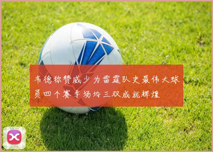 韦德称赞威少为雷霆队史最伟大球员四个赛季场均三双成就辉煌