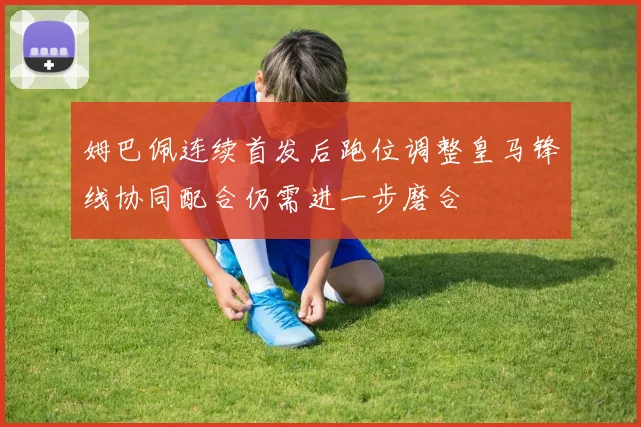 姆巴佩连续首发后跑位调整皇马锋线协同配合仍需进一步磨合