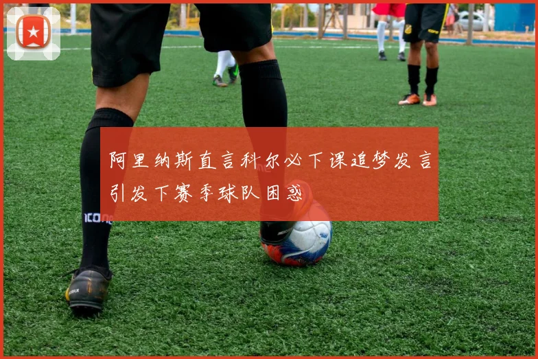 阿里纳斯直言科尔必下课追梦发言引发下赛季球队困惑