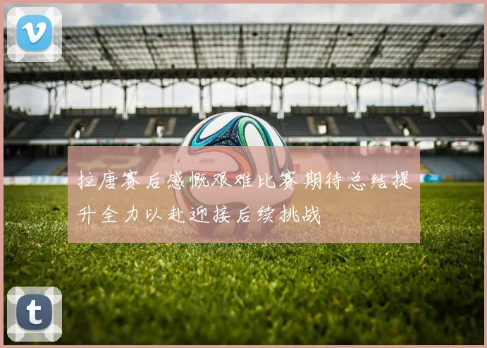 拉唐赛后感慨艰难比赛期待总结提升全力以赴迎接后续挑战