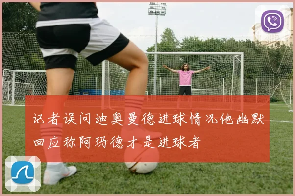 记者误问迪奥曼德进球情况他幽默回应称阿玛德才是进球者