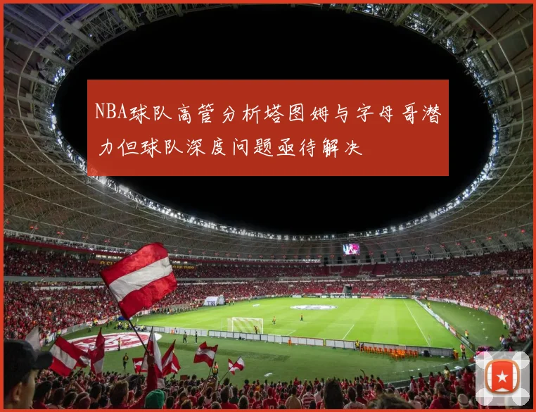 NBA球队高管分析塔图姆与字母哥潜力但球队深度问题亟待解决