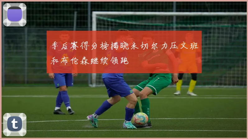 季后赛得分榜揭晓米切尔力压文班和布伦森继续领跑