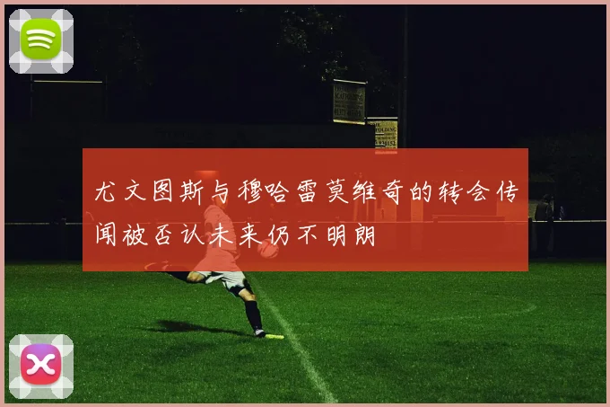 尤文图斯与穆哈雷莫维奇的转会传闻被否认未来仍不明朗