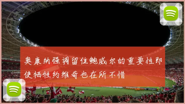 奥康纳强调留住鲍威尔的重要性即使牺牲约维奇也在所不惜