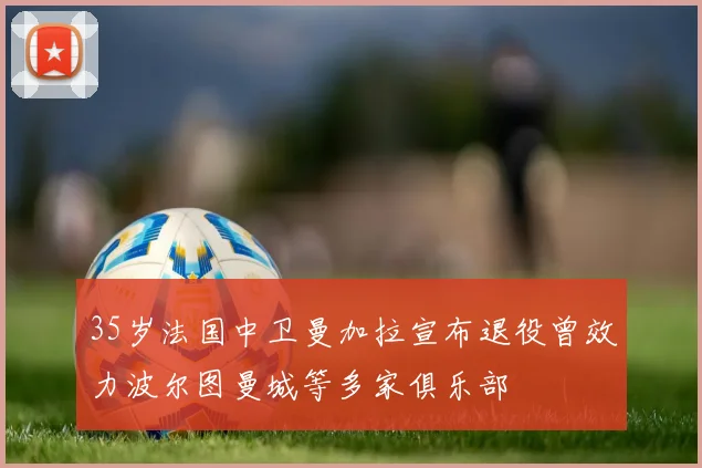 35岁法国中卫曼加拉宣布退役曾效力波尔图曼城等多家俱乐部